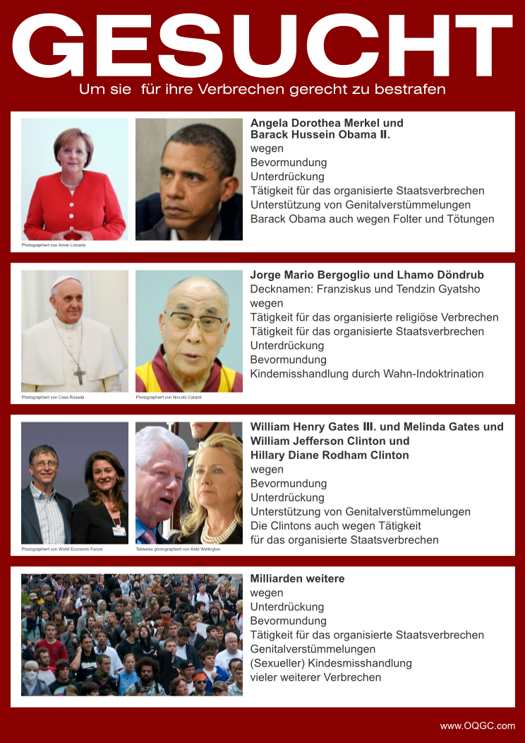 Fahndungsplakat, Öffentlichkeitsfahndung, Menschenrechte, Politiker sind Verbrecher, Merkel, Obama, Barack Obama, Papst, Franziskus, Dalai Lama, Gates, Bill Gates, Melinda Gates, Bill und Melinda Gates Foundation, Bill and Melinda Gates Foundation, Bill und Melinda Gates Stiftung, Clinton, Bill Clinton, Clinton Foundation, Clinton Global Initiative, Hillary Clinton, Hillary Rodham Clinton, amerikanischer Präsident, US-Präsident, President, USA, Vereinigte Staaten, Vereinigte Staaten von Amerika, Bevormundung, Unterdrückung, Beschneidung, Genitalverstümmelung, Misshandlung, Kindesmisshandlung, organisiertes Verbrechen, religiöses Verbrechen, Staatsverbrechen, Staat, Glaube, Religion, Christentum, Christen, Buddhismus, Buddhisten, libertär, wanted, wanted by